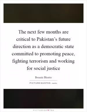 The next few months are critical to Pakistan’s future direction as a democratic state committed to promoting peace, fighting terrorism and working for social justice Picture Quote #1