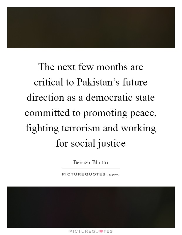 The next few months are critical to Pakistan's future direction as a democratic state committed to promoting peace, fighting terrorism and working for social justice Picture Quote #1