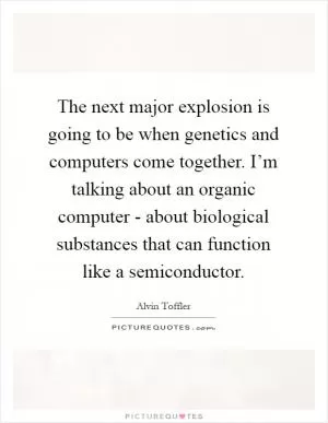 The next major explosion is going to be when genetics and computers come together. I’m talking about an organic computer - about biological substances that can function like a semiconductor Picture Quote #1