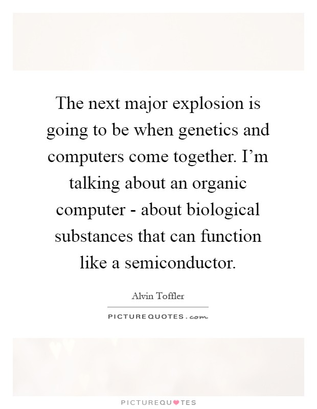 The next major explosion is going to be when genetics and computers come together. I'm talking about an organic computer - about biological substances that can function like a semiconductor Picture Quote #1