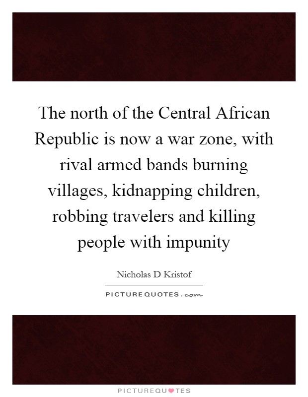 The north of the Central African Republic is now a war zone, with rival armed bands burning villages, kidnapping children, robbing travelers and killing people with impunity Picture Quote #1