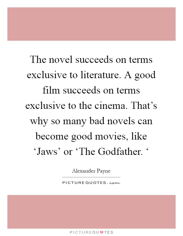 The novel succeeds on terms exclusive to literature. A good film succeeds on terms exclusive to the cinema. That's why so many bad novels can become good movies, like ‘Jaws' or ‘The Godfather. ‘ Picture Quote #1