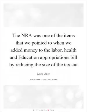 The NRA was one of the items that we pointed to when we added money to the labor, health and Education appropriations bill by reducing the size of the tax cut Picture Quote #1
