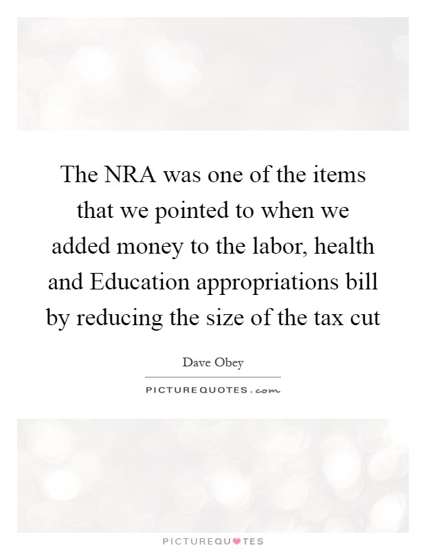 The NRA was one of the items that we pointed to when we added money to the labor, health and Education appropriations bill by reducing the size of the tax cut Picture Quote #1