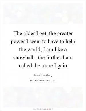 The older I get, the greater power I seem to have to help the world; I am like a snowball - the further I am rolled the more I gain Picture Quote #1
