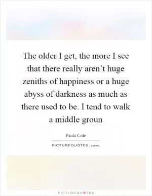 The older I get, the more I see that there really aren’t huge zeniths of happiness or a huge abyss of darkness as much as there used to be. I tend to walk a middle groun Picture Quote #1