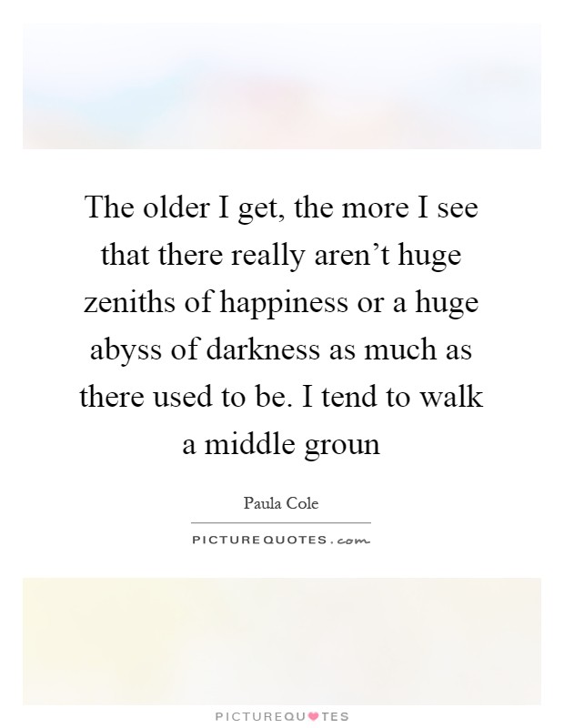 The older I get, the more I see that there really aren't huge zeniths of happiness or a huge abyss of darkness as much as there used to be. I tend to walk a middle groun Picture Quote #1