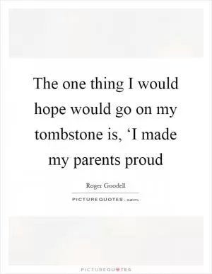 The one thing I would hope would go on my tombstone is, ‘I made my parents proud Picture Quote #1