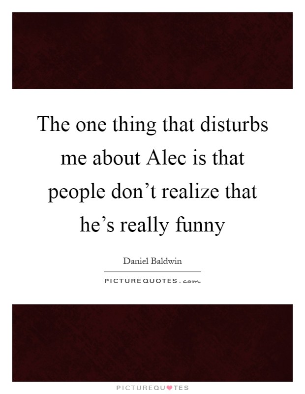 The one thing that disturbs me about Alec is that people don't realize that he's really funny Picture Quote #1