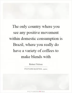 The only country where you see any positive movement within domestic consumption is Brazil, where you really do have a variety of coffees to make blends with Picture Quote #1