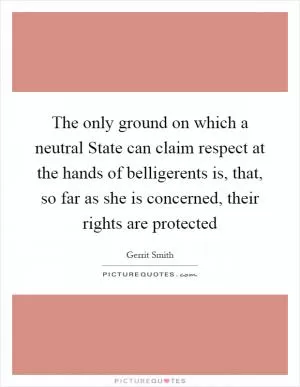The only ground on which a neutral State can claim respect at the hands of belligerents is, that, so far as she is concerned, their rights are protected Picture Quote #1