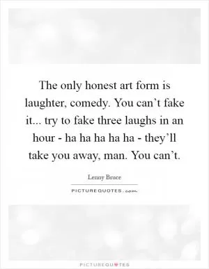 The only honest art form is laughter, comedy. You can’t fake it... try to fake three laughs in an hour - ha ha ha ha ha - they’ll take you away, man. You can’t Picture Quote #1