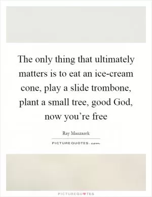 The only thing that ultimately matters is to eat an ice-cream cone, play a slide trombone, plant a small tree, good God, now you’re free Picture Quote #1