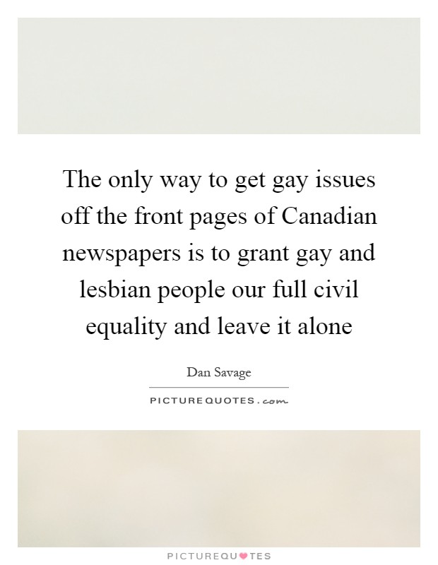 The only way to get gay issues off the front pages of Canadian newspapers is to grant gay and lesbian people our full civil equality and leave it alone Picture Quote #1
