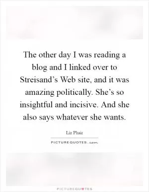 The other day I was reading a blog and I linked over to Streisand’s Web site, and it was amazing politically. She’s so insightful and incisive. And she also says whatever she wants Picture Quote #1