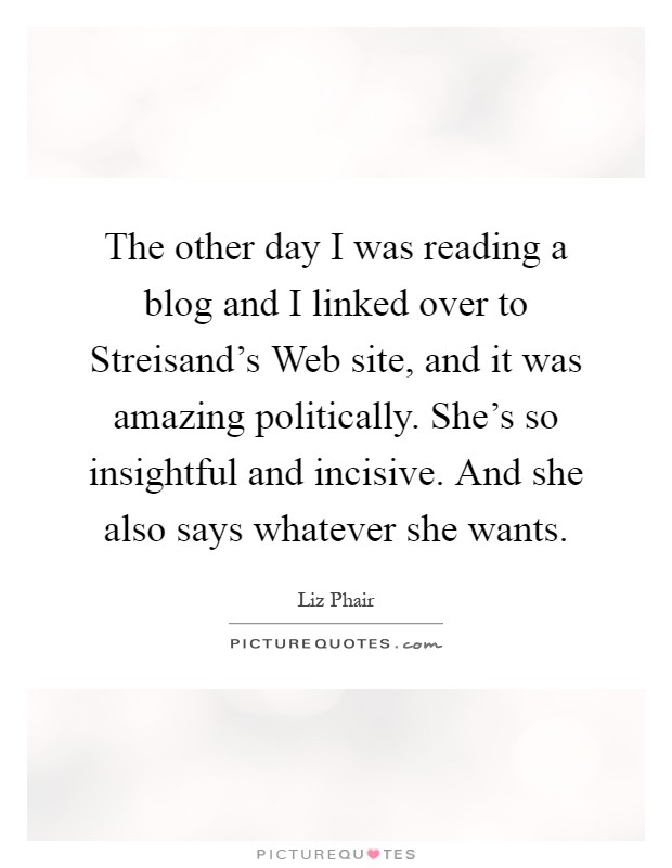 The other day I was reading a blog and I linked over to Streisand's Web site, and it was amazing politically. She's so insightful and incisive. And she also says whatever she wants Picture Quote #1