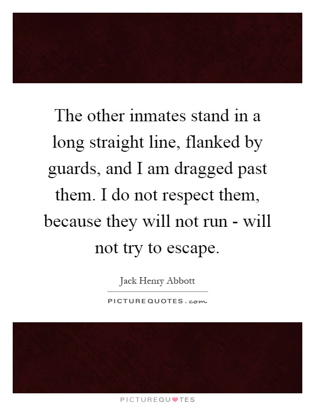 The other inmates stand in a long straight line, flanked by guards, and I am dragged past them. I do not respect them, because they will not run - will not try to escape Picture Quote #1