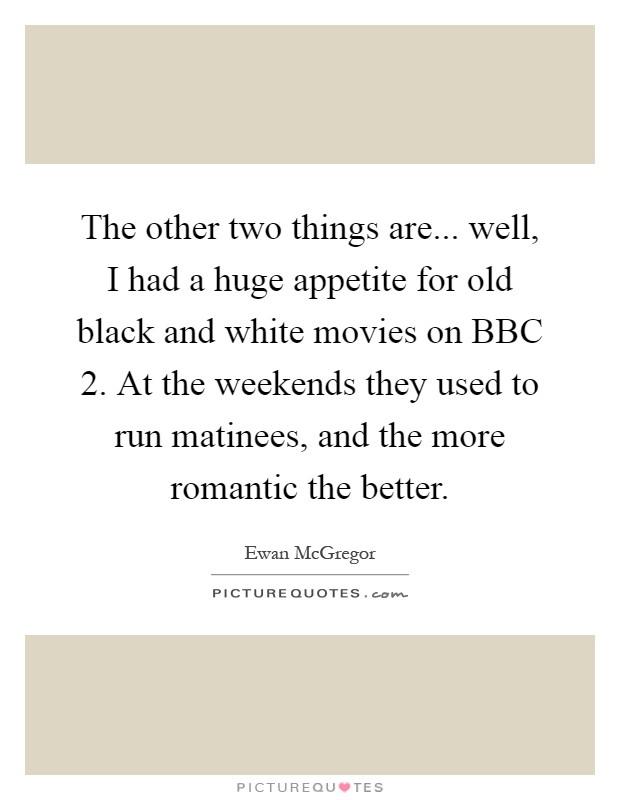 The other two things are... well, I had a huge appetite for old black and white movies on BBC 2. At the weekends they used to run matinees, and the more romantic the better Picture Quote #1