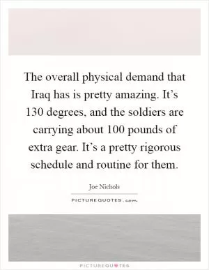 The overall physical demand that Iraq has is pretty amazing. It’s 130 degrees, and the soldiers are carrying about 100 pounds of extra gear. It’s a pretty rigorous schedule and routine for them Picture Quote #1