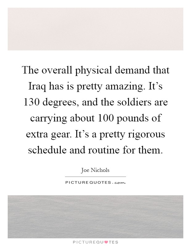 The overall physical demand that Iraq has is pretty amazing. It's 130 degrees, and the soldiers are carrying about 100 pounds of extra gear. It's a pretty rigorous schedule and routine for them Picture Quote #1