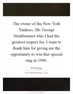 The owner of the New York Yankees, Mr. George Steinbrenner who I had the greatest respect for, I want to thank him for giving me the opportunity to win that special ring in 1996 Picture Quote #1