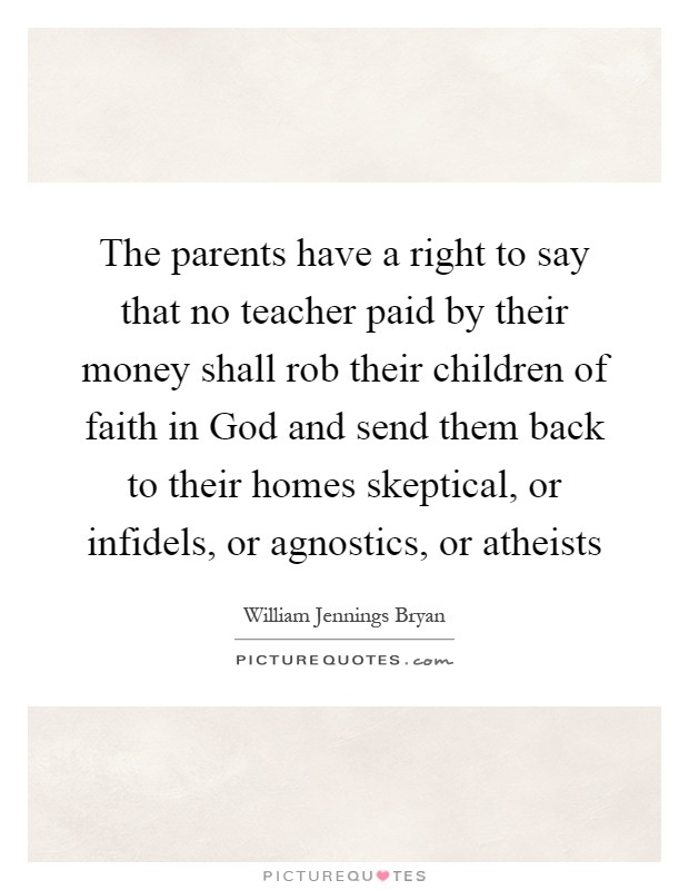The parents have a right to say that no teacher paid by their money shall rob their children of faith in God and send them back to their homes skeptical, or infidels, or agnostics, or atheists Picture Quote #1
