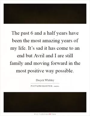 The past 6 and a half years have been the most amazing years of my life. It’s sad it has come to an end but Avril and I are still family and moving forward in the most positive way possible Picture Quote #1