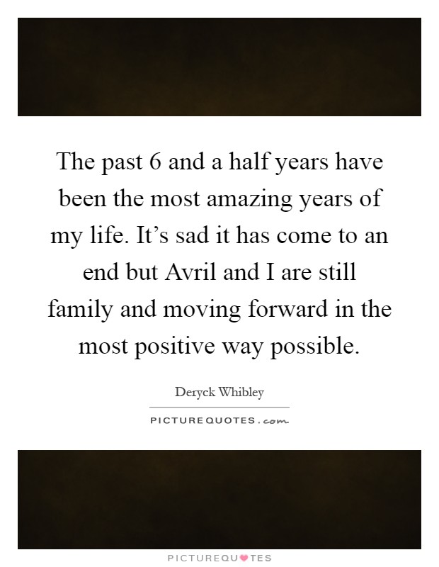 The past 6 and a half years have been the most amazing years of my life. It's sad it has come to an end but Avril and I are still family and moving forward in the most positive way possible Picture Quote #1