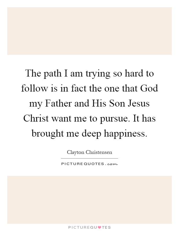 The path I am trying so hard to follow is in fact the one that God my Father and His Son Jesus Christ want me to pursue. It has brought me deep happiness Picture Quote #1