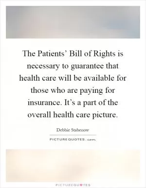 The Patients’ Bill of Rights is necessary to guarantee that health care will be available for those who are paying for insurance. It’s a part of the overall health care picture Picture Quote #1