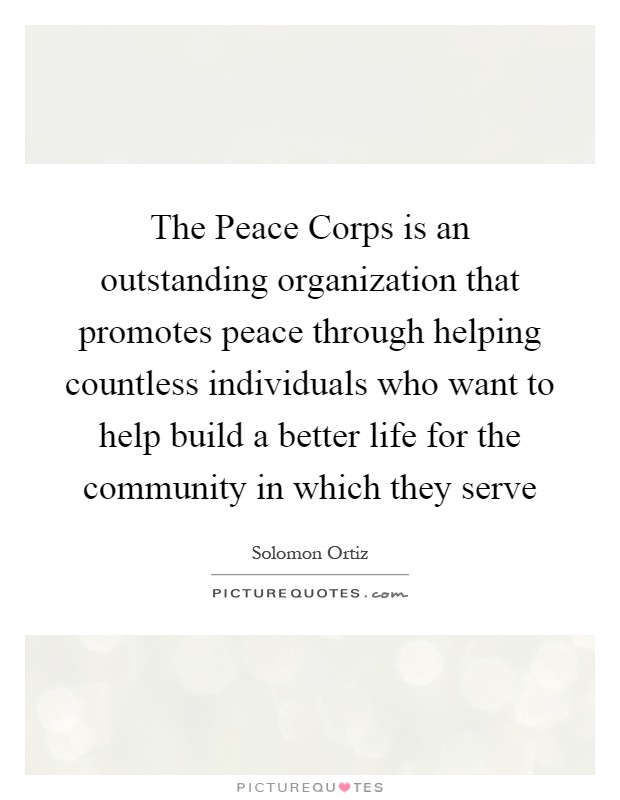 The Peace Corps is an outstanding organization that promotes peace through helping countless individuals who want to help build a better life for the community in which they serve Picture Quote #1