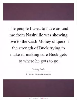 The people I used to have around me from Nashville was showing love to the Cash Money clique on the strength of Buck trying to make it; making sure Buck gets to where he gots to go Picture Quote #1