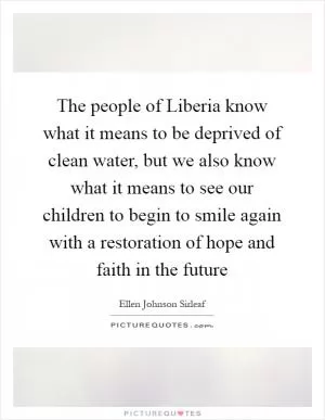 The people of Liberia know what it means to be deprived of clean water, but we also know what it means to see our children to begin to smile again with a restoration of hope and faith in the future Picture Quote #1