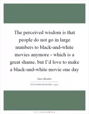The perceived wisdom is that people do not go in large numbers to black-and-white movies anymore - which is a great shame, but I’d love to make a black-and-white movie one day Picture Quote #1