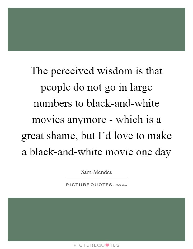 The perceived wisdom is that people do not go in large numbers to black-and-white movies anymore - which is a great shame, but I'd love to make a black-and-white movie one day Picture Quote #1
