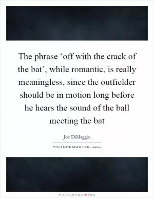 The phrase ‘off with the crack of the bat’, while romantic, is really meaningless, since the outfielder should be in motion long before he hears the sound of the ball meeting the bat Picture Quote #1
