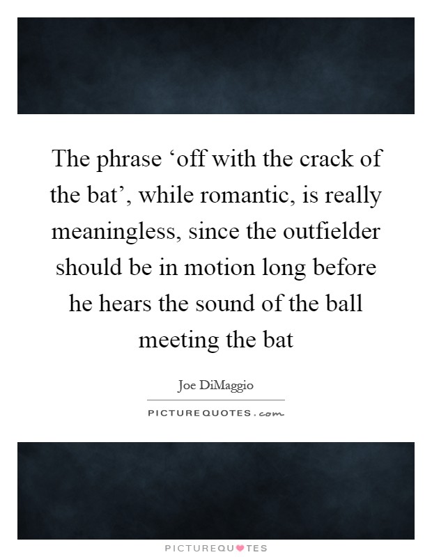 The phrase ‘off with the crack of the bat', while romantic, is really meaningless, since the outfielder should be in motion long before he hears the sound of the ball meeting the bat Picture Quote #1