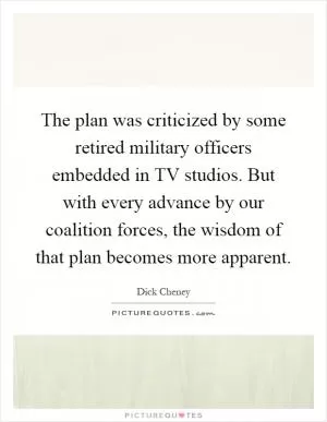 The plan was criticized by some retired military officers embedded in TV studios. But with every advance by our coalition forces, the wisdom of that plan becomes more apparent Picture Quote #1