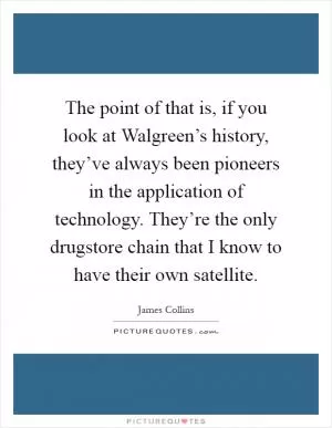 The point of that is, if you look at Walgreen’s history, they’ve always been pioneers in the application of technology. They’re the only drugstore chain that I know to have their own satellite Picture Quote #1