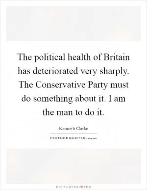 The political health of Britain has deteriorated very sharply. The Conservative Party must do something about it. I am the man to do it Picture Quote #1
