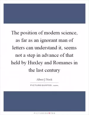 The position of modern science, as far as an ignorant man of letters can understand it, seems not a step in advance of that held by Huxley and Romanes in the last century Picture Quote #1
