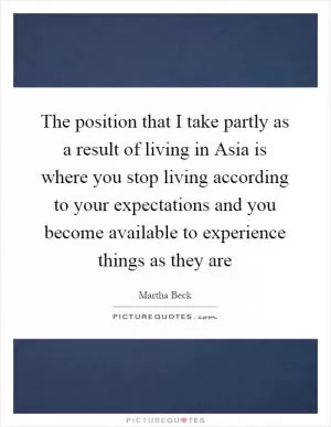 The position that I take partly as a result of living in Asia is where you stop living according to your expectations and you become available to experience things as they are Picture Quote #1