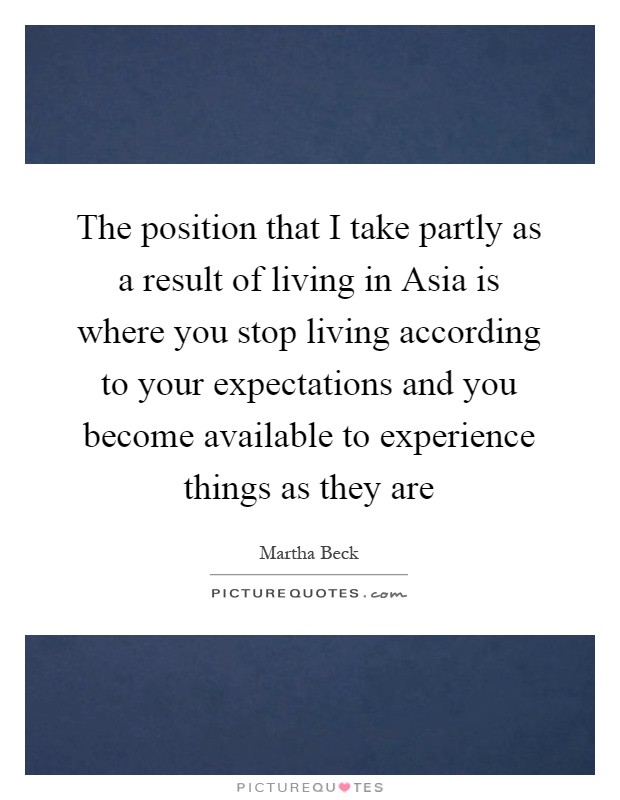 The position that I take partly as a result of living in Asia is where you stop living according to your expectations and you become available to experience things as they are Picture Quote #1