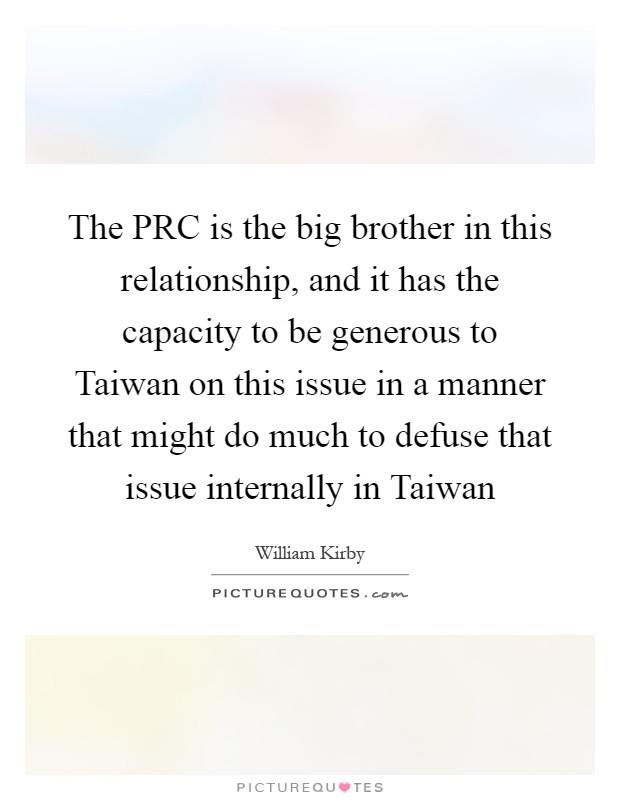 The PRC is the big brother in this relationship, and it has the capacity to be generous to Taiwan on this issue in a manner that might do much to defuse that issue internally in Taiwan Picture Quote #1