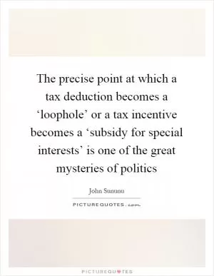 The precise point at which a tax deduction becomes a ‘loophole’ or a tax incentive becomes a ‘subsidy for special interests’ is one of the great mysteries of politics Picture Quote #1