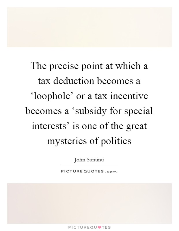 The precise point at which a tax deduction becomes a ‘loophole' or a tax incentive becomes a ‘subsidy for special interests' is one of the great mysteries of politics Picture Quote #1