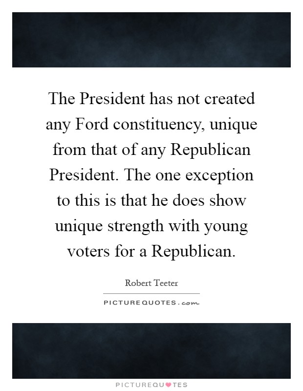 The President has not created any Ford constituency, unique from that of any Republican President. The one exception to this is that he does show unique strength with young voters for a Republican Picture Quote #1