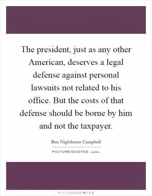 The president, just as any other American, deserves a legal defense against personal lawsuits not related to his office. But the costs of that defense should be borne by him and not the taxpayer Picture Quote #1