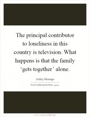 The principal contributor to loneliness in this country is television. What happens is that the family ‘gets together’ alone Picture Quote #1