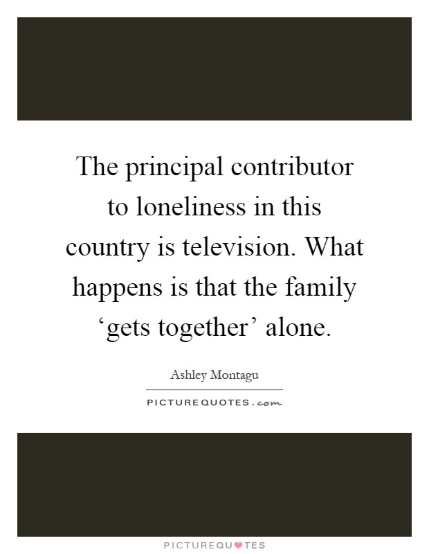 The principal contributor to loneliness in this country is television. What happens is that the family ‘gets together' alone Picture Quote #1